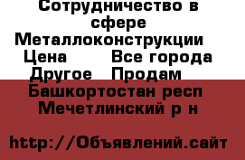 Сотрудничество в сфере Металлоконструкции  › Цена ­ 1 - Все города Другое » Продам   . Башкортостан респ.,Мечетлинский р-н